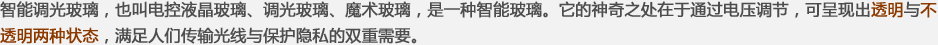 智能調(diào)光玻璃，也叫電控液晶玻璃、調(diào)光玻璃、魔術(shù)玻璃，是一種智能玻璃。它的神奇之處在于通過(guò)電壓調(diào)節(jié)，可呈現(xiàn)出透明與不透明兩種狀態(tài)，滿(mǎn)足人們傳輸光線(xiàn)與保護(hù)隱私的雙重需要。
